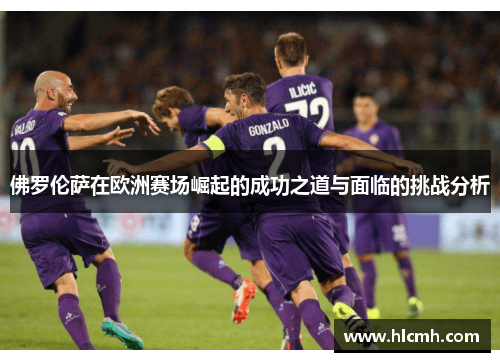 佛罗伦萨在欧洲赛场崛起的成功之道与面临的挑战分析 佛罗伦萨在欧洲赛场崛起的成功之道与面临的挑战分析