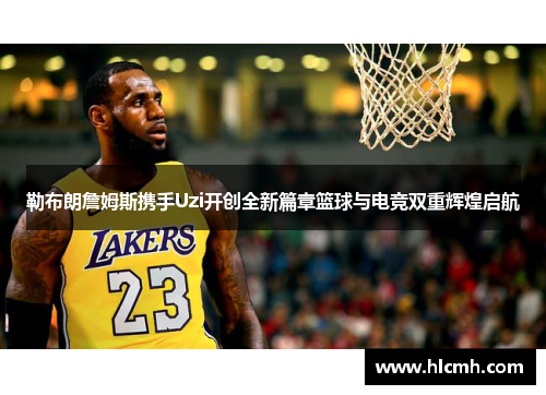 勒布朗詹姆斯携手Uzi开创全新篇章篮球与电竞双重辉煌启航