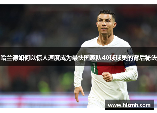 哈兰德如何以惊人速度成为最快国家队40球球员的背后秘诀 哈兰德如何以惊人速度成为最快国家队40球球员的背后秘诀