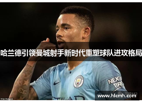 哈兰德引领曼城射手新时代重塑球队进攻格局 哈兰德引领曼城射手新时代重塑球队进攻格局
