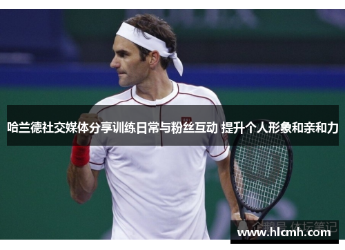 哈兰德社交媒体分享训练日常与粉丝互动 提升个人形象和亲和力 哈兰德社交媒体分享训练日常与粉丝互动 提升个人形象和亲和力