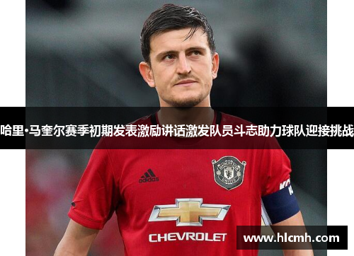 哈里·马奎尔赛季初期发表激励讲话激发队员斗志助力球队迎接挑战 哈里·马奎尔赛季初期发表激励讲话激发队员斗志助力球队迎接挑战