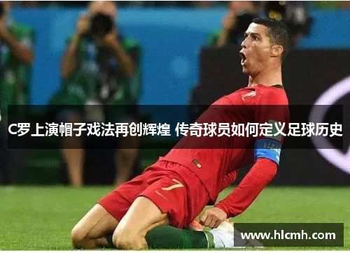C罗上演帽子戏法再创辉煌 传奇球员如何定义足球历史 C罗上演帽子戏法再创辉煌 传奇球员如何定义足球历史
