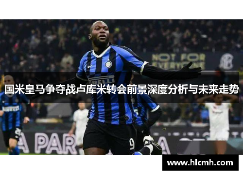国米皇马争夺战卢库米转会前景深度分析与未来走势