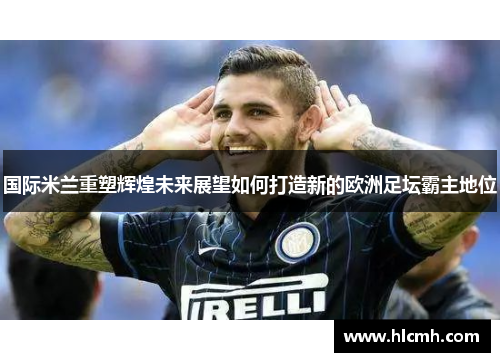 国际米兰重塑辉煌未来展望如何打造新的欧洲足坛霸主地位