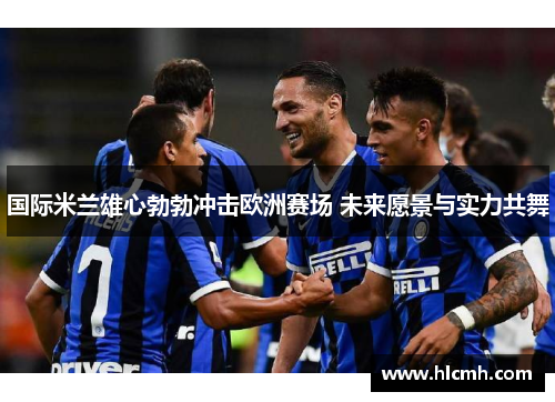 国际米兰雄心勃勃冲击欧洲赛场 未来愿景与实力共舞 国际米兰雄心勃勃冲击欧洲赛场 未来愿景与实力共舞