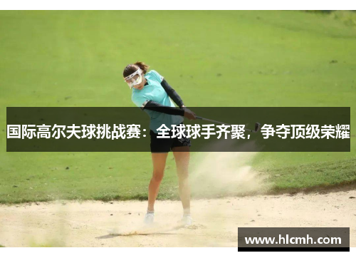 国际高尔夫球挑战赛:全球球手齐聚,争夺顶级荣耀 国际高尔夫球挑战赛:全球球手齐聚,争夺顶级荣耀