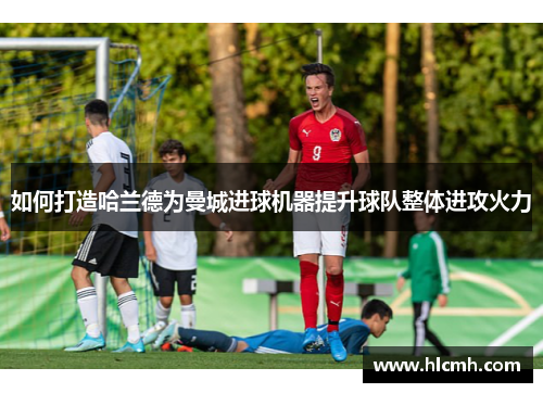 如何打造哈兰德为曼城进球机器提升球队整体进攻火力