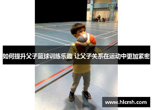 如何提升父子篮球训练乐趣 让父子关系在运动中更加紧密 如何提升父子篮球训练乐趣 让父子关系在运动中更加紧密